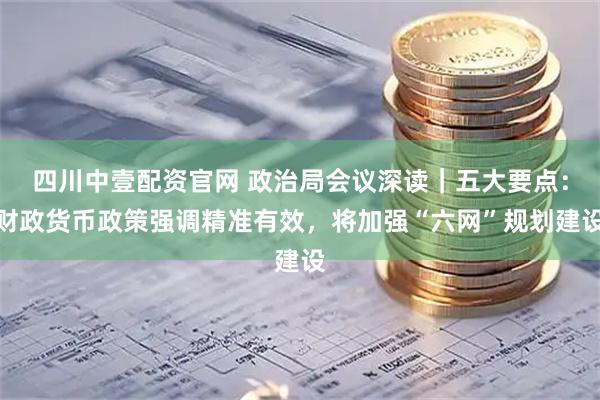 四川中壹配资官网 政治局会议深读｜五大要点：财政货币政策强调精准有效，将加强“六网”规划建设