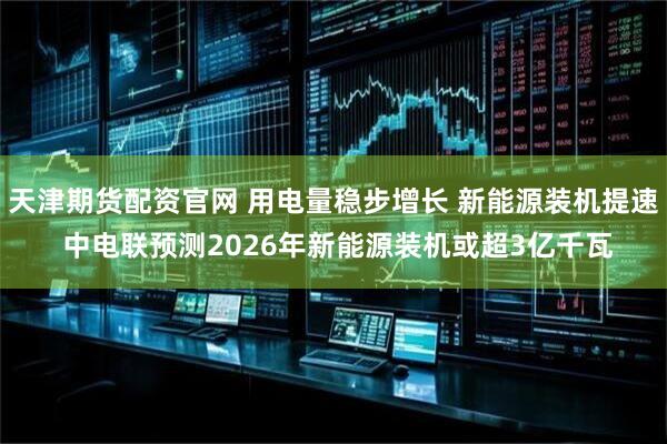 天津期货配资官网 用电量稳步增长 新能源装机提速 中电联预测2026年新能源装机或超3亿千瓦