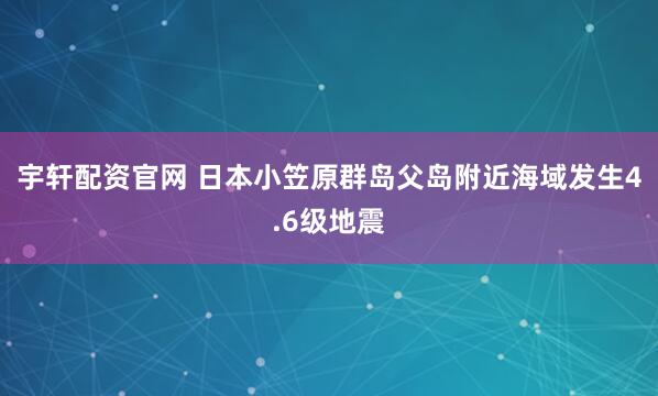宇轩配资官网 日本小笠原群岛父岛附近海域发生4.6级地震