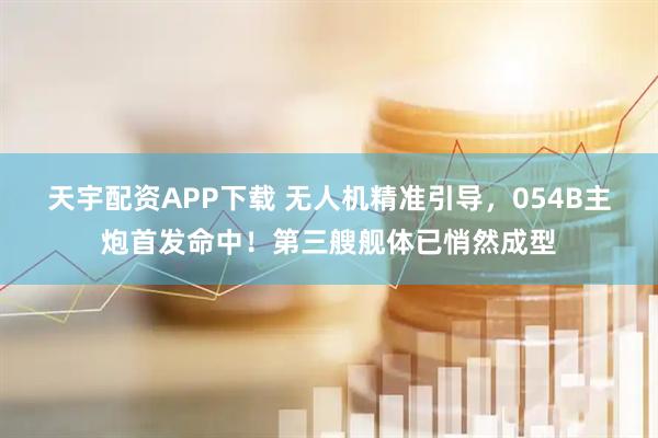 天宇配资APP下载 无人机精准引导，054B主炮首发命中！第三艘舰体已悄然成型