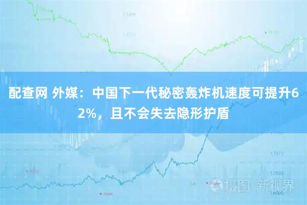 配查网 外媒：中国下一代秘密轰炸机速度可提升62%，且不会失去隐形护盾