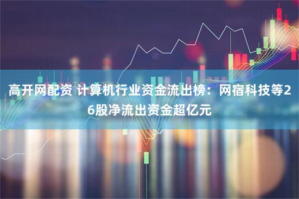 高开网配资 计算机行业资金流出榜：网宿科技等26股净流出资金超亿元