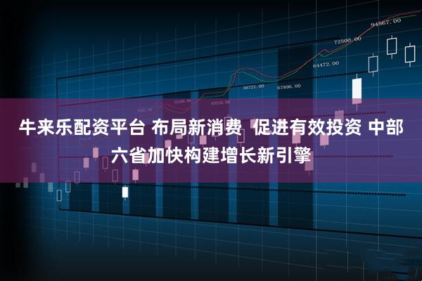 牛来乐配资平台 布局新消费  促进有效投资 中部六省加快构建增长新引擎