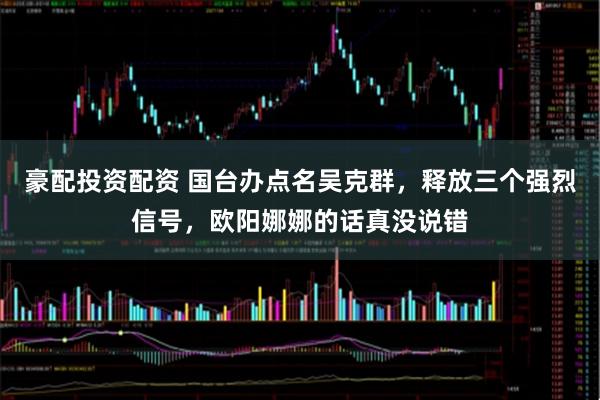 豪配投资配资 国台办点名吴克群，释放三个强烈信号，欧阳娜娜的话真没说错