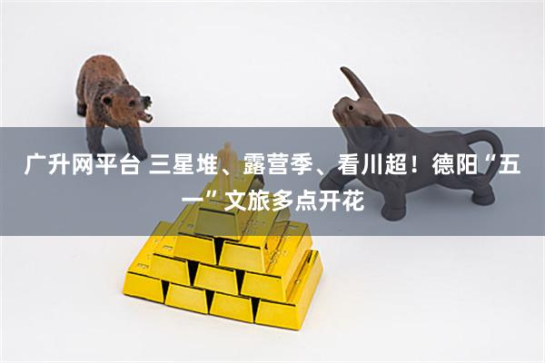 广升网平台 三星堆、露营季、看川超！德阳“五一”文旅多点开花