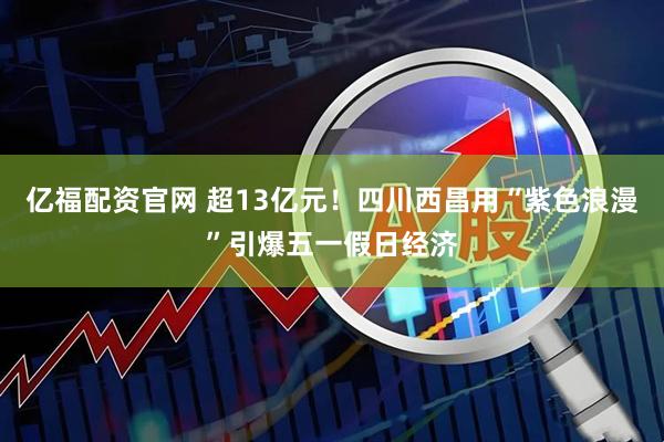亿福配资官网 超13亿元！四川西昌用“紫色浪漫”引爆五一假日经济