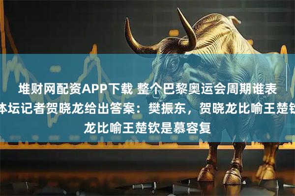 堆财网配资APP下载 整个巴黎奥运会周期谁表现出色？体坛记者贺晓龙给出答案：樊振东，贺晓龙比喻王楚钦是慕容复